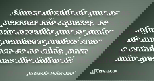 Nunca duvido do que as pessoas são capazes, se alguém acredita que se pular de um penhasco poderá voar e estabaca-se ao chão, para mim apenas lhe faltou fé.... Frase de JoPaseho When Bad.