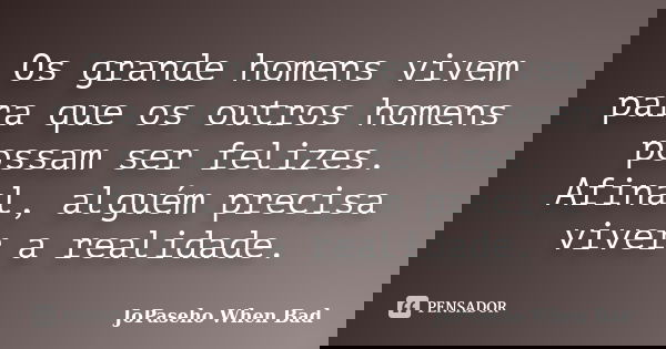 Os grande homens vivem para que os outros homens possam ser felizes. Afinal, alguém precisa viver a realidade.... Frase de JoPaseho When Bad.