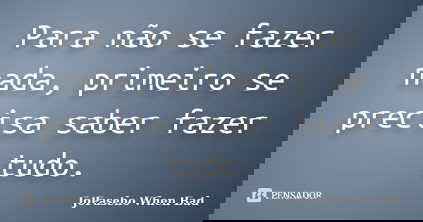 Para não se fazer nada, primeiro se precisa saber fazer tudo.... Frase de JoPaseho When Bad.