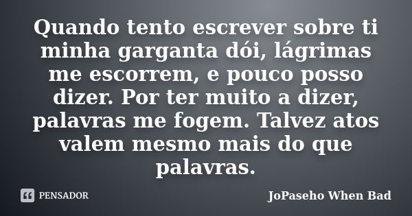 Quando tento escrever sobre ti minha garganta dói, lágrimas me escorrem, e pouco posso dizer. Por ter muito a dizer, palavras me fogem. Talvez atos valem mesmo ... Frase de JoPaseho When Bad.