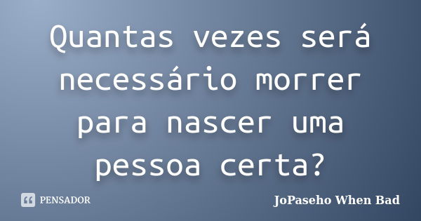 Quantas vezes será necessário morrer para nascer uma pessoa certa?... Frase de JoPaseho When Bad.