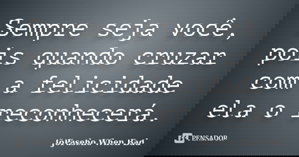 Sempre seja você, pois quando cruzar com a felicidade ela o reconhecerá.... Frase de JoPaseho When Bad.