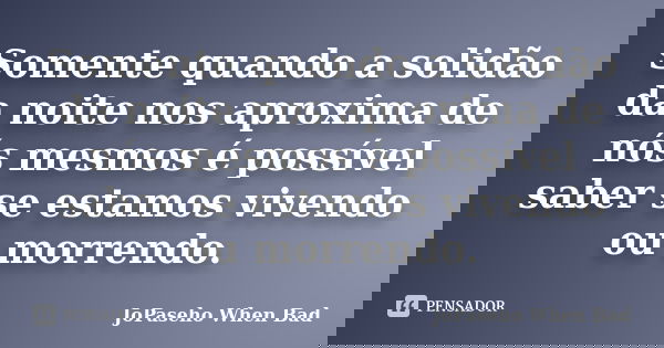 Somente quando a solidão da noite nos aproxima de nós mesmos é possível saber se estamos vivendo ou morrendo.... Frase de JoPaseho When Bad.