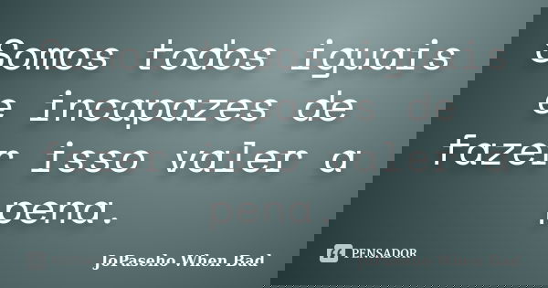 Somos todos iguais e incapazes de fazer isso valer a pena.... Frase de JoPaseho When Bad.