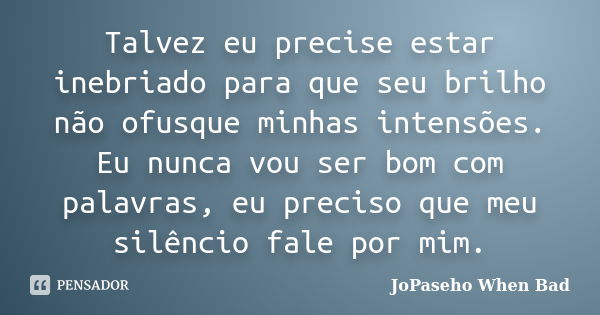 Talvez eu precise estar inebriado para que seu brilho não ofusque minhas intensões. Eu nunca vou ser bom com palavras, eu preciso que meu silêncio fale por mim.... Frase de JoPaseho When Bad.