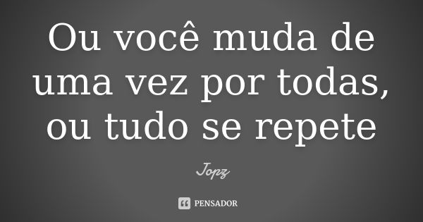 Ou você muda de uma vez por todas, ou tudo se repete... Frase de Jopz.