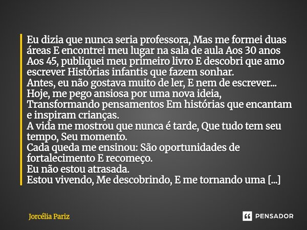 Eu dizia que nunca seria professora, Mas me formei duas áreas E encontrei meu lugar na sala de aula Aos 30 anos Aos 45, publiquei meu primeiro livro E descobri ... Frase de jorcelia pariz.