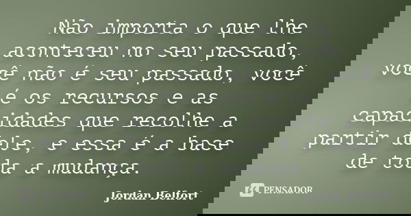 Não importa o que lhe aconteceu no seu passado, você não é seu passado, você é os recursos e as capacidades que recolhe a partir dele, e essa é a base de toda a... Frase de Jordan Belfort.
