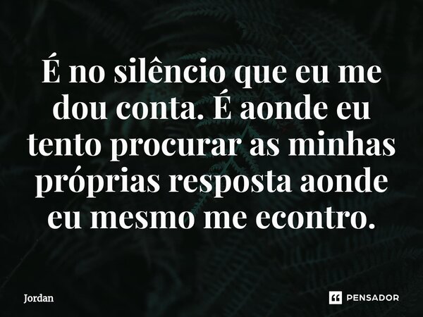 É no silêncio que eu me dou conta. É aonde eu tento procurar as minhas próprias resposta aonde eu mesmo me econtro.... Frase de Jordan.
