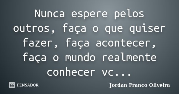 Nunca espere pelos outros, faça o que quiser fazer, faça acontecer, faça o mundo realmente conhecer vc...... Frase de Jordan Franco Oliveira.