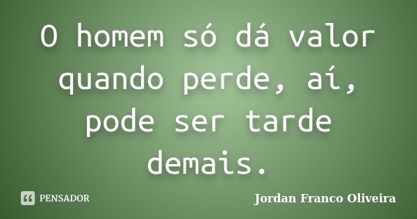 O homem só dá valor quando perde, aí, pode ser tarde demais.... Frase de Jordan Franco Oliveira.