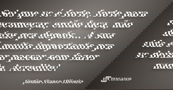 Sei que vc é forte, forte para recomeçar, então faça, não deixe pra depois... A sua vida é muito importante pra vc deixar passar sem fazer nada. Acredite!... Frase de Jordan Franco Oliveira.