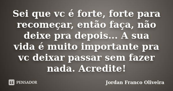 Sei que vc é forte, forte para recomeçar, então faça, não deixe pra depois... A sua vida é muito importante pra vc deixar passar sem fazer nada. Acredite!... Frase de Jordan Franco Oliveira.