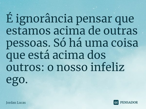 ⁠É ignorância pensar que estamos acima de outras pessoas. Só há uma coisa que está acima dos outros: o nosso infeliz ego.... Frase de Jordan Lucas.