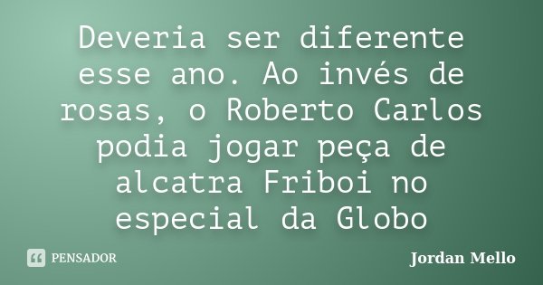 Deveria ser diferente esse ano. Ao invés de rosas, o Roberto Carlos podia jogar peça de alcatra Friboi no especial da Globo... Frase de Jordan Mello.