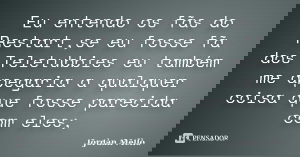 Eu entendo os fãs do Restart,se eu fosse fã dos Teletubbies eu também me apegaria a qualquer coisa que fosse parecida com eles;... Frase de Jordan Mello.