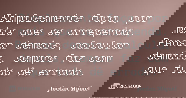Simplesmente faça, por mais que se arrependa. Pensar demais, calcular demais, sempre faz com que tudo dê errado.... Frase de Jordan Miguel.