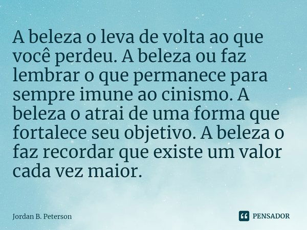 ⁠A beleza o leva de volta ao que você perdeu. A beleza ou faz lembrar o que permanece para sempre imune ao cinismo. A beleza o atrai de uma forma que fortalece ... Frase de Jordan B. Peterson.