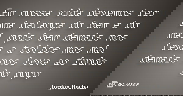 Em nossa vida devemos ter uma balança do bem e do mal pois bem demais nos leva a tolice mas mal demais nos leva ao fundo do poço... Frase de Jordan Rocha.