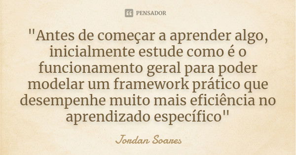 "Antes de começar a aprender algo, inicialmente estude como é o funcionamento geral para poder modelar um framework prático que desempenhe muito mais efici... Frase de Jordan Soares.