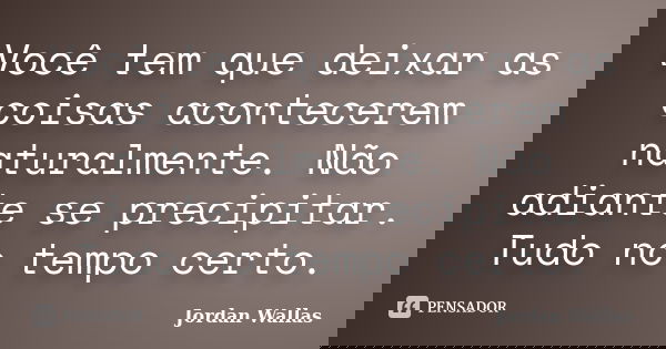 Você tem que deixar as coisas acontecerem naturalmente. Não adiante se precipitar. Tudo no tempo certo.... Frase de Jordan Wallas.