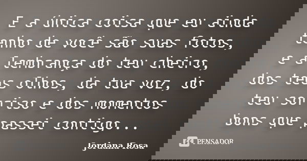 E a única coisa que eu ainda tenho de você são suas fotos, e a lembrança do teu cheiro, dos teus olhos, da tua voz, do teu sorriso e dos momentos bons que passe... Frase de Jordana Rosa.