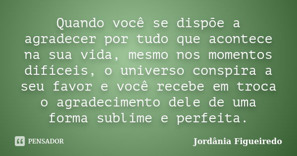 Quando você se dispõe a agradecer por tudo que acontece na sua vida, mesmo nos momentos difíceis, o universo conspira a seu favor e você recebe em troca o agrad... Frase de Jordânia Figueiredo.