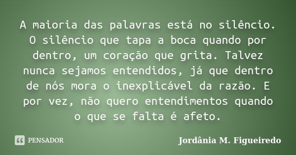 A maioria das palavras está no silêncio. O silêncio que tapa a boca quando por dentro, um coração que grita. Talvez nunca sejamos entendidos, já que dentro de n... Frase de Jordânia M. Figueiredo.