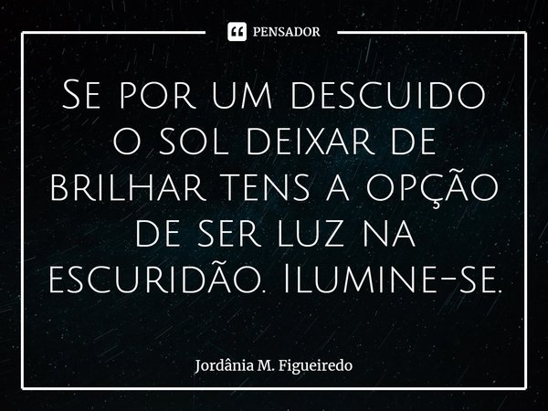 ⁠Se por um descuido o sol deixar de brilhar tens a opção de ser luz na escuridão. Ilumine-se.... Frase de Jordânia M. Figueiredo.