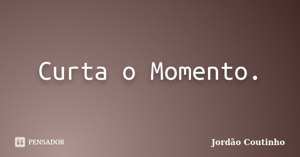 Curta o Momento.... Frase de Jordão Coutinho.