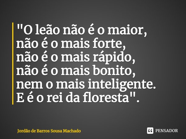 ⁠"O leão não é o maior,
não é o mais forte,
não é o mais rápido,
não é o mais bonito,
nem o mais inteligente.
E é o rei da floresta".... Frase de Jordão de Barros Sousa Machado.