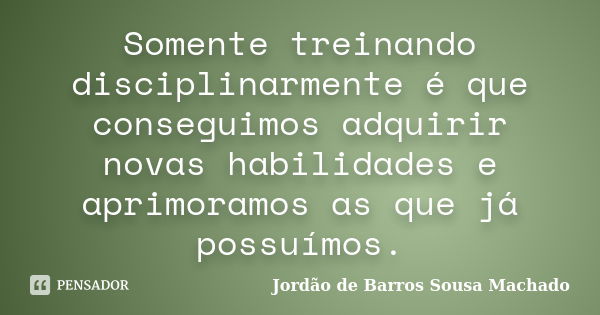 Somente treinando disciplinarmente é que conseguimos adquirir novas habilidades e aprimoramos as que já possuímos.... Frase de Jordão de Barros Sousa Machado.