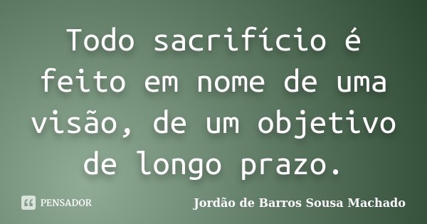Todo sacrifício é feito em nome de uma visão, de um objetivo de longo prazo.... Frase de Jordão de Barros Sousa Machado.
