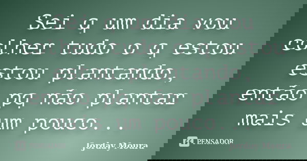 Sei q um dia vou colher tudo o q estou estou plantando, então pq não plantar mais um pouco...... Frase de Jorday Moura.