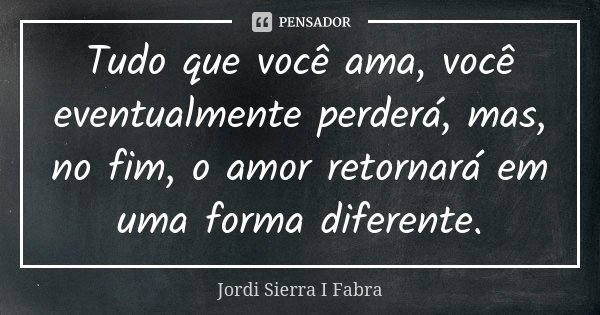 Tudo que você ama, você eventualmente perderá, mas, no fim, o amor retornará em uma forma diferente.... Frase de Jordi Sierra I Fabra.