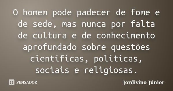 O homem pode padecer de fome e de sede, mas nunca por falta de cultura e de conhecimento aprofundado sobre questões científicas, políticas, sociais e religiosas... Frase de Jordivino Júnior.