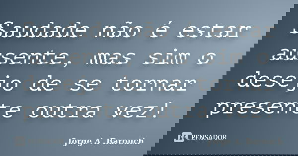 Saudade não é estar ausente, mas sim o desejo de se tornar presente outra vez!... Frase de Jorge A. Barouch.