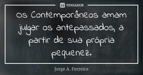 Os Contemporâneos amam julgar os antepassados, a partir de sua própria pequenez.... Frase de Jorge A. Ferreira.