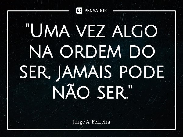 "⁠Uma vez algo na ordem do ser, jamais pode não ser."... Frase de Jorge A. Ferreira.