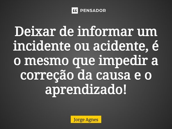 Deixar de informar um incidente ou acidente, é o mesmo que impedir a correção da causa e o aprendizado!... Frase de Jorge Agnes.