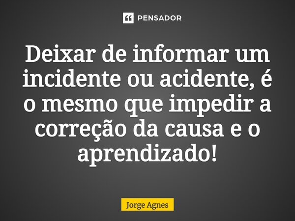 Deixar de informar um incidente ou acidente, é o mesmo que impedir a correção da causa e o aprendizado!... Frase de Jorge Agnes.