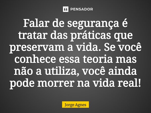 Falar de segurança é tratar das práticas que preservam a vida. Se você conhece essa teoria mas não a utiliza, você ainda pode morrer na vida real!... Frase de Jorge Agnes.