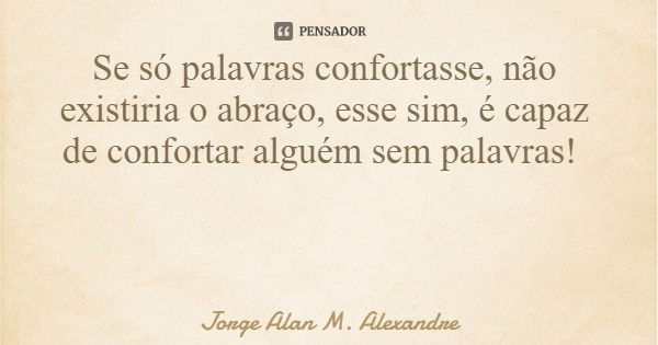 Se só palavras confortasse, não existiria o abraço, esse sim, é capaz de confortar alguém sem palavras!... Frase de Jorge Alan M. Alexandre.