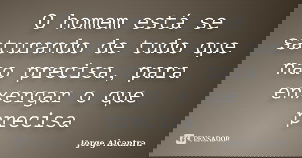 O homem está se saturando de tudo que nao precisa, para enxergar o que precisa... Frase de Jorge Alcantra.