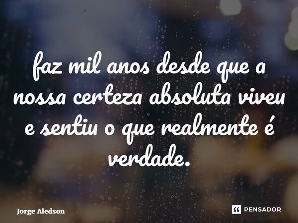 ⁠faz mil anos desde que a nossa certeza absoluta viveu e sentiu o que realmente é verdade.... Frase de Jorge Aledson.