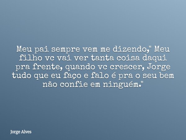 Meu pai sempre vem me dizendo," Meu filho vc vai ver tanta coisa daqui pra frente, quando vc crescer, Jorge tudo que eu faço e falo é pra o seu bem não con... Frase de Jorge Alves.