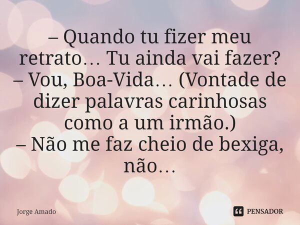 ⁠– Quando tu fizer meu retrato… Tu ainda vai fazer? – Vou, Boa-Vida… (Vontade de dizer palavras carinhosas como a um irmão.) – Não me faz cheio de bexiga, não…... Frase de Jorge Amado.