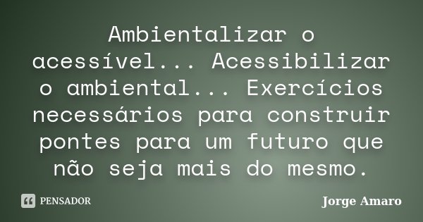 Ambientalizar o acessível... Acessibilizar o ambiental... Exercícios necessários para construir pontes para um futuro que não seja mais do mesmo.... Frase de Jorge Amaro.