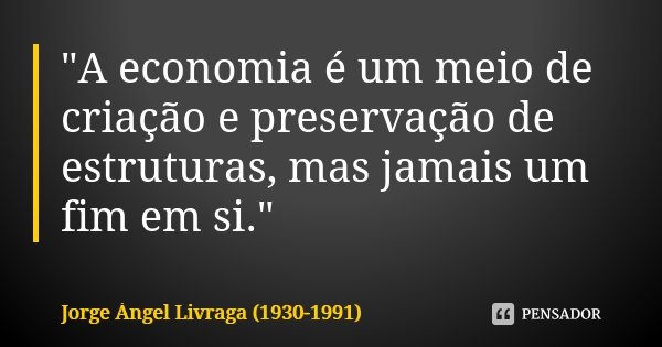 "A economia é um meio de criação e preservação de estruturas, mas jamais um fim em si."... Frase de Jorge Ángel Livraga (1930-1991).