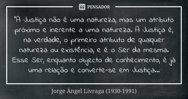 "A Justiça não é uma natureza, mas um atributo próximo e inerente a uma natureza. A Justiça é, na verdade, o primeiro atributo de qualquer natureza ou exis... Frase de Jorge Ángel Livraga (1930-1991).